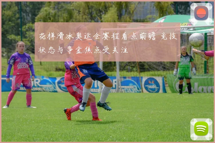 花样滑冰奥运会赛程看点前瞻 竞技状态与争金焦点受关注