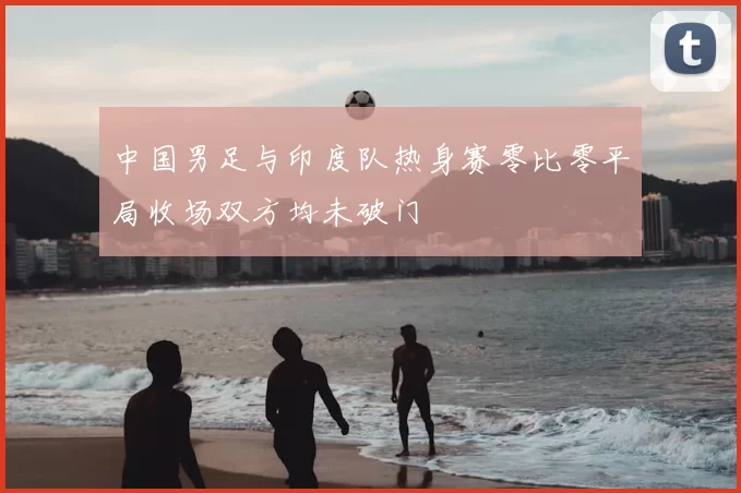 中国男足与印度队热身赛零比零平局收场双方均未破门