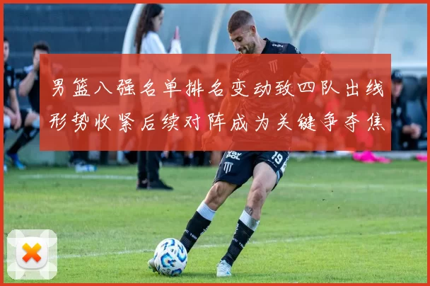 男篮八强名单排名变动致四队出线形势收紧后续对阵成为关键争夺焦点