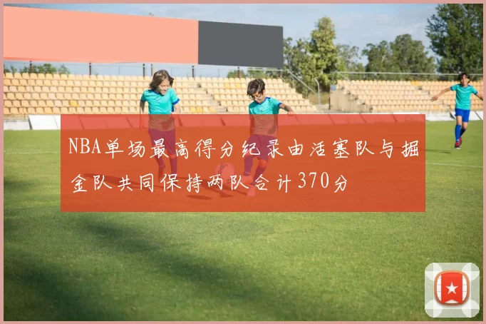 NBA单场最高得分纪录由活塞队与掘金队共同保持两队合计370分