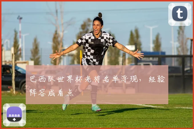 巴西队世界杯老将名单浮现，经验阵容成看点