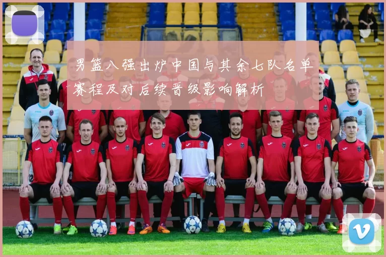 男篮八强出炉中国与其余七队名单赛程及对后续晋级影响解析