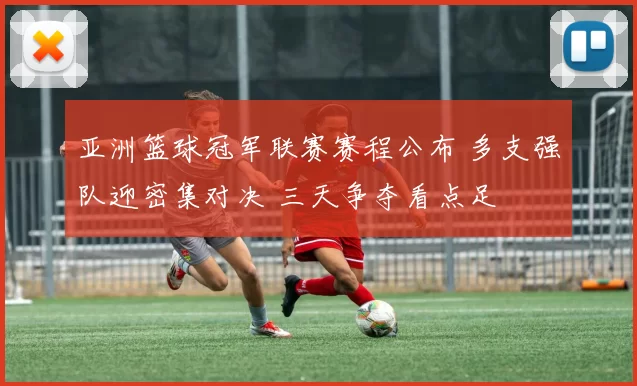 亚洲篮球冠军联赛赛程公布 多支强队迎密集对决 三天争夺看点足