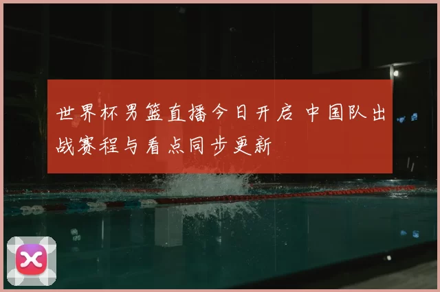 世界杯男篮直播今日开启 中国队出战赛程与看点同步更新