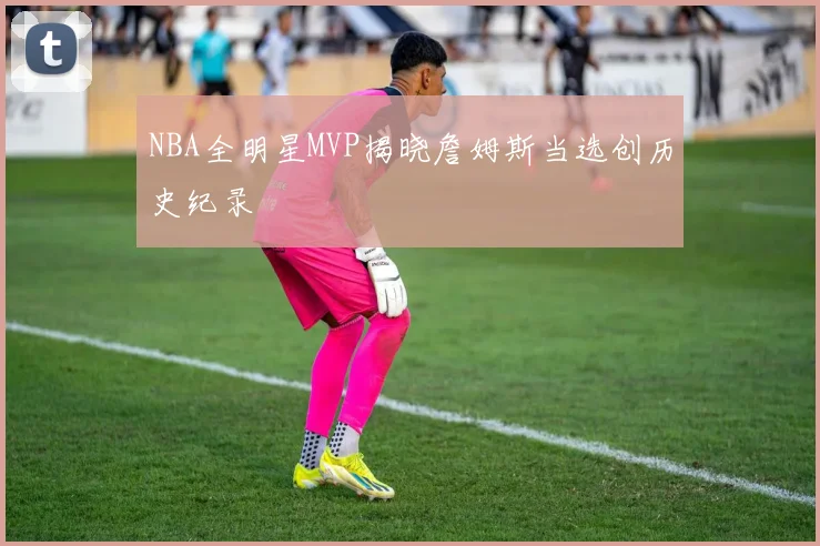NBA全明星MVP揭晓詹姆斯当选创历史纪录