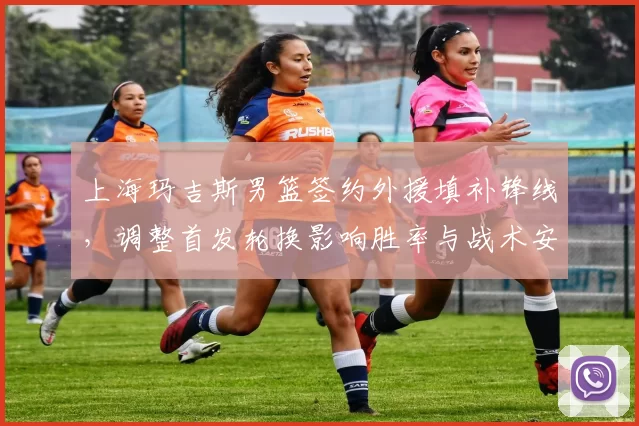 上海玛吉斯男篮签约外援填补锋线,调整首发轮换影响胜率与战术安排