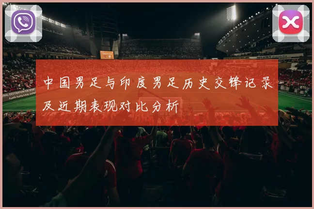 中国男足与印度男足历史交锋记录及近期表现对比分析