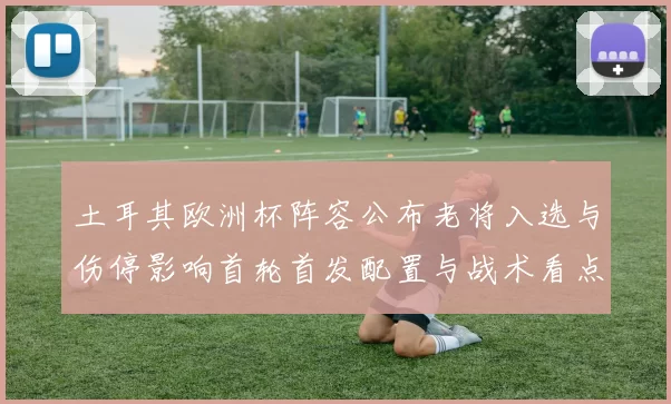 土耳其欧洲杯阵容公布老将入选与伤停影响首轮首发配置与战术看点