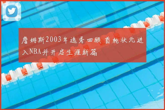 詹姆斯2003年选秀回顾 首轮状元进入NBA并开启生涯新篇