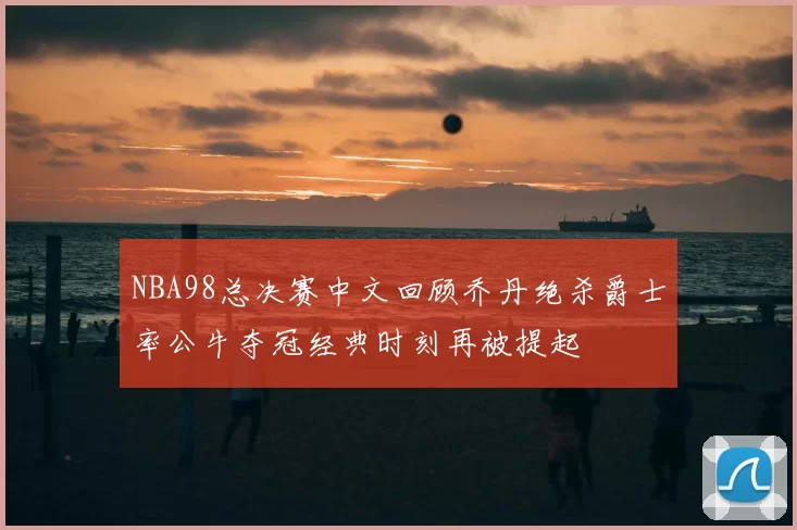 NBA98总决赛中文回顾乔丹绝杀爵士率公牛夺冠经典时刻再被提起