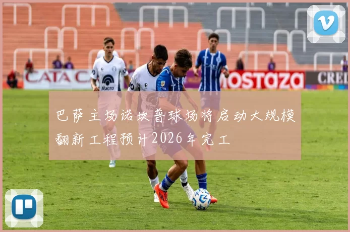 巴萨主场诺坎普球场将启动大规模翻新工程预计2026年完工