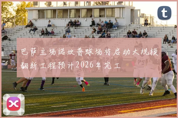 巴萨主场诺坎普球场将启动大规模翻新工程预计2026年完工