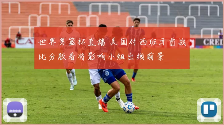 世界男篮杯直播 美国对西班牙首战比分胶着将影响小组出线前景