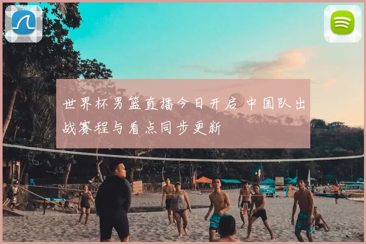 世界杯男篮直播今日开启 中国队出战赛程与看点同步更新