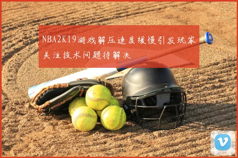 NBA2K19游戏解压速度缓慢引发玩家关注技术问题待解决
