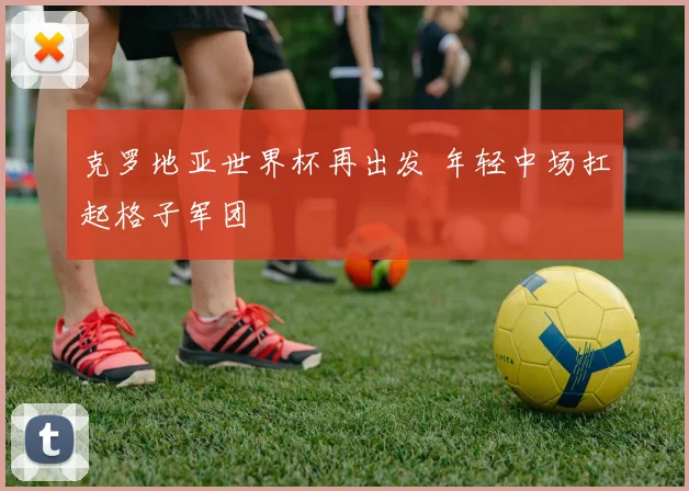 克罗地亚世界杯再出发 年轻中场扛起格子军团