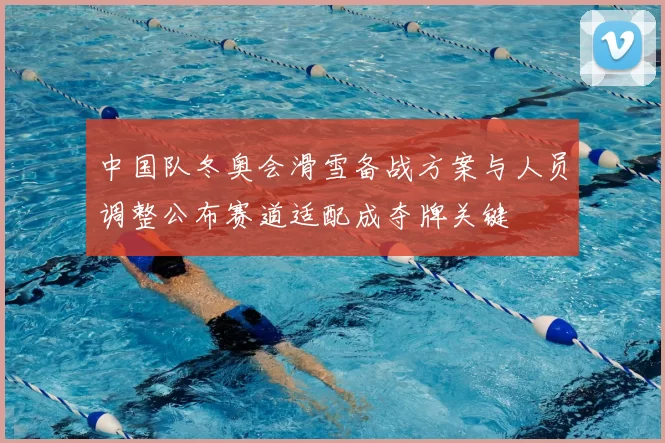 中国队冬奥会滑雪备战方案与人员调整公布赛道适配成夺牌关键