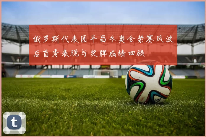 俄罗斯代表团平昌冬奥会禁赛风波后首秀表现与奖牌成绩回顾