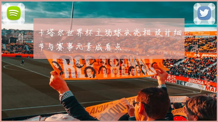 卡塔尔世界杯主场球衣亮相 设计细节与赛事元素成看点
