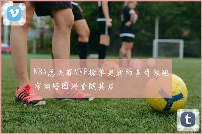 NBA总决赛MVP榜单更新约基奇领跑布朗塔图姆紧随其后