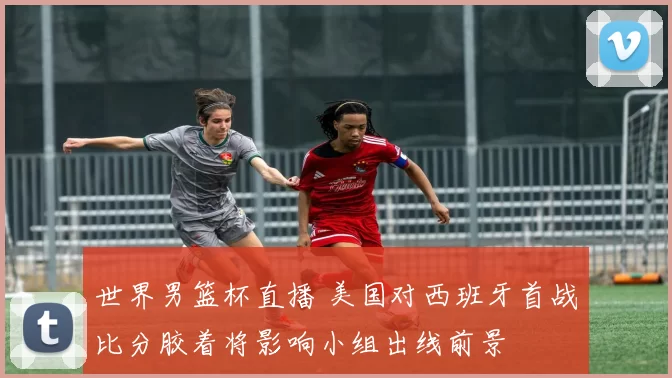 世界男篮杯直播 美国对西班牙首战比分胶着将影响小组出线前景