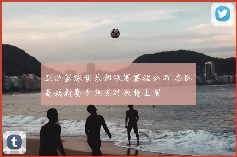 亚洲篮球俱乐部联赛赛程公布 各队备战新赛季焦点对决将上演