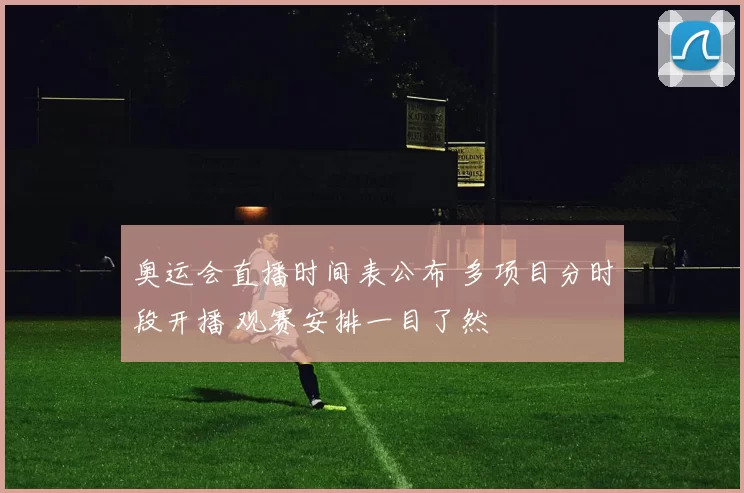 奥运会直播时间表公布 多项目分时段开播 观赛安排一目了然