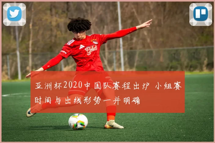 亚洲杯2020中国队赛程出炉 小组赛时间与出线形势一并明确