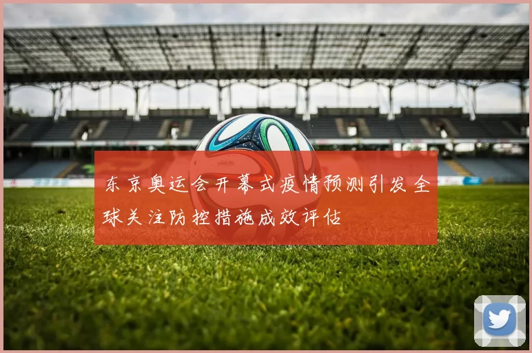 东京奥运会开幕式疫情预测引发全球关注防控措施成效评估