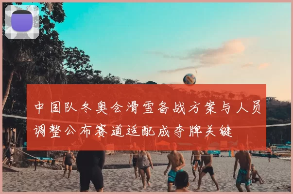 中国队冬奥会滑雪备战方案与人员调整公布赛道适配成夺牌关键