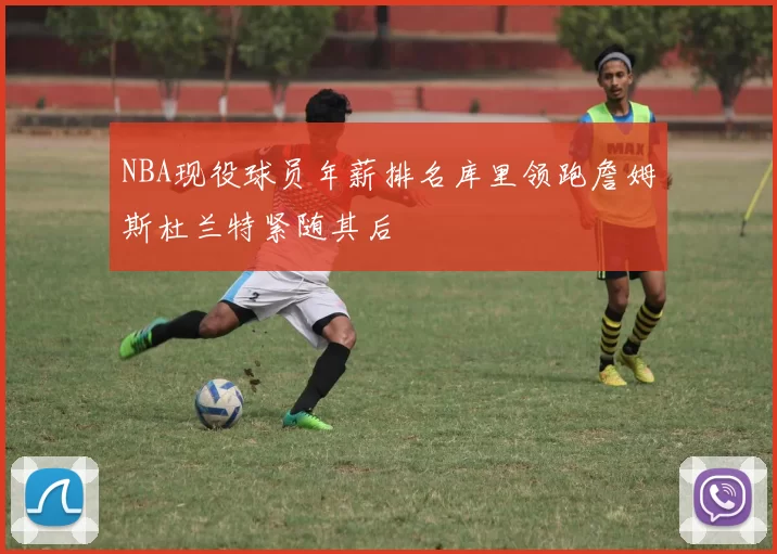 NBA现役球员年薪排名库里领跑詹姆斯杜兰特紧随其后