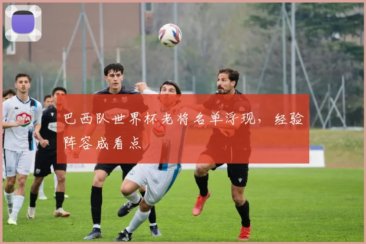 巴西队世界杯老将名单浮现，经验阵容成看点