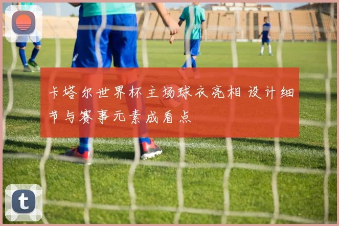 卡塔尔世界杯主场球衣亮相 设计细节与赛事元素成看点