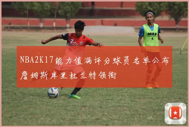 NBA2K17能力值满评分球员名单公布詹姆斯库里杜兰特领衔