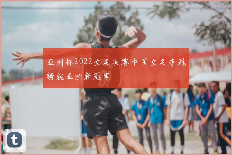 亚洲杯2022女足决赛中国女足夺冠铸就亚洲新冠军